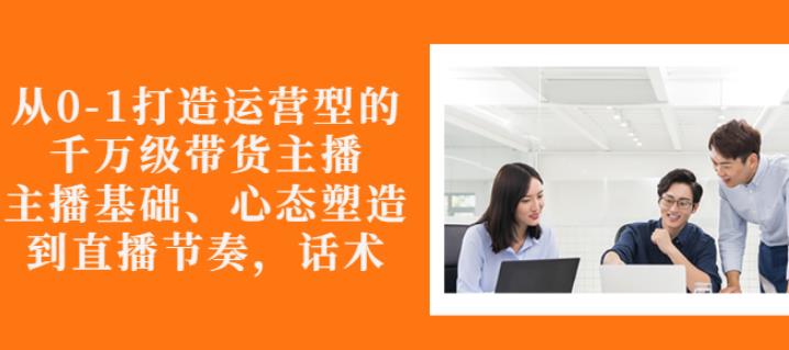 从0-1打造运营型的带货主播：主播基础、心态塑造，能力培养到直播节奏，话术进行全面讲解-网创客