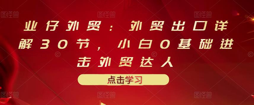 业仔外贸：外贸出口详解30节，小白0基础进击外贸达人 价值666元-网创客