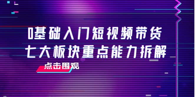 0基础入门短视频带货，七大板块重点能力拆解，7节精品课4小时干货-网创客