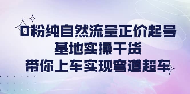 0粉纯自然流量正价起号基地实操干货，带你上车实现弯道超车-网创客