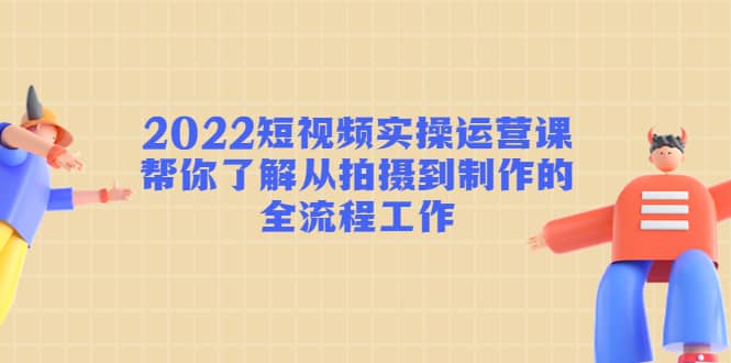 2022短视频实操运营课：帮你了解从拍摄到制作的全流程工作-网创客