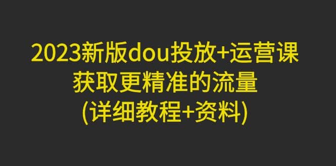 2023新版dou投放 运营课：获取更精准的流量(详细教程 资料)无水印-网创客