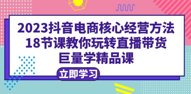 2023抖音电商核心经营方法：18节课教你玩转直播带货，巨量学精品课-宝贝POS网